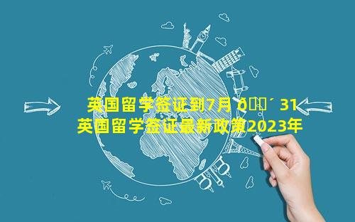 英国留学签证到7月 🌴 31 英国留学签证最新政策2023年